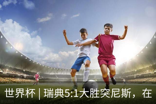 世界杯 | 瑞典5:1大胜突尼斯，在“死亡之组”占先机